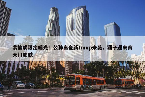 裴擒虎限定曝光！公孙离全新fmvp来袭，猴子迎来南天门皮肤