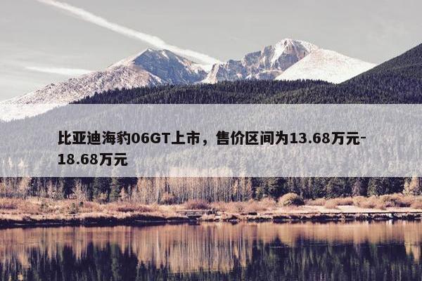 比亚迪海豹06GT上市，售价区间为13.68万元-18.68万元