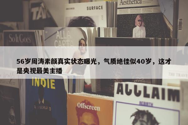 56岁周涛素颜真实状态曝光，气质绝佳似40岁，这才是央视最美主播