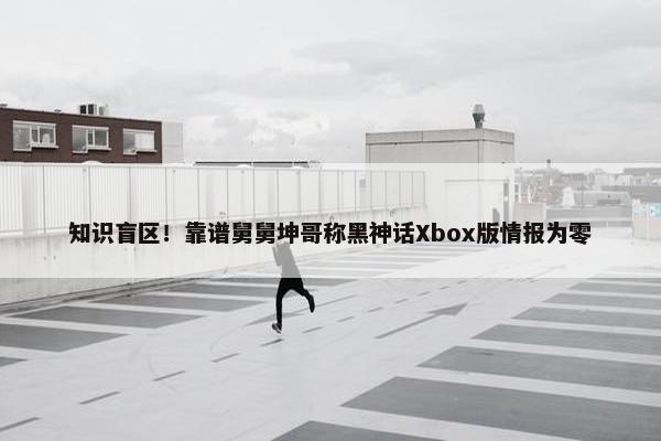 知识盲区！靠谱舅舅坤哥称黑神话Xbox版情报为零