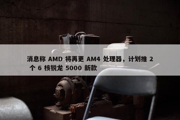 消息称 AMD 将再更 AM4 处理器，计划推 2 个 6 核锐龙 5000 新款