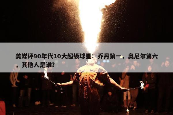 美媒评90年代10大超级球星：乔丹第一，奥尼尔第六，其他人是谁？