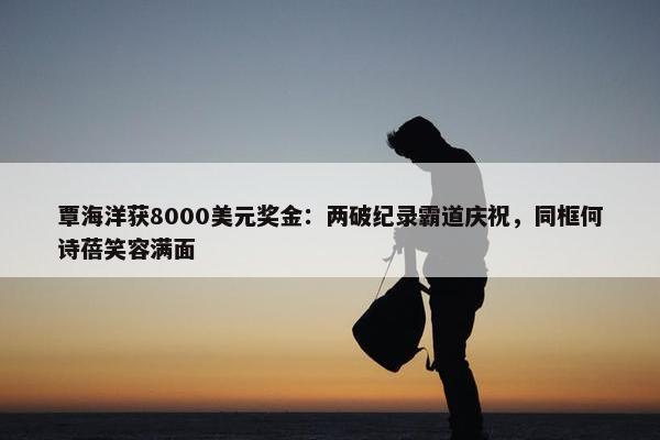 覃海洋获8000美元奖金：两破纪录霸道庆祝，同框何诗蓓笑容满面