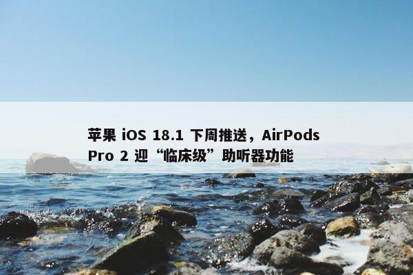 苹果 iOS 18.1 下周推送，AirPods Pro 2 迎“临床级”助听器功能