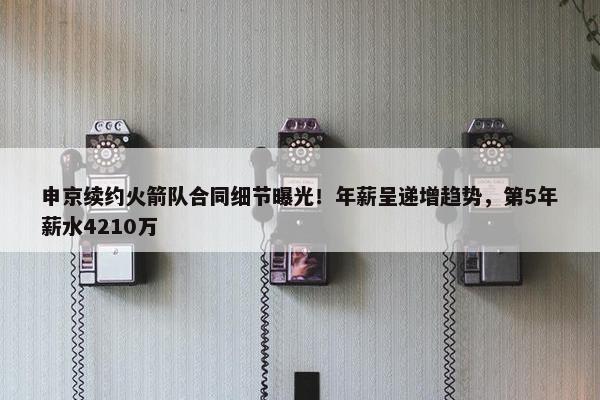 申京续约火箭队合同细节曝光！年薪呈递增趋势，第5年薪水4210万