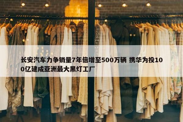 长安汽车力争销量7年倍增至500万辆 携华为投100亿建成亚洲最大黑灯工厂