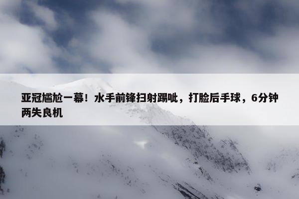 亚冠尴尬一幕！水手前锋扫射踢呲，打脸后手球，6分钟两失良机