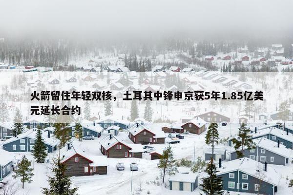 火箭留住年轻双核，土耳其中锋申京获5年1.85亿美元延长合约