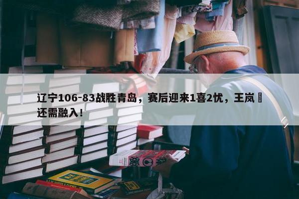 辽宁106-83战胜青岛，赛后迎来1喜2忧，王岚嵚还需融入！