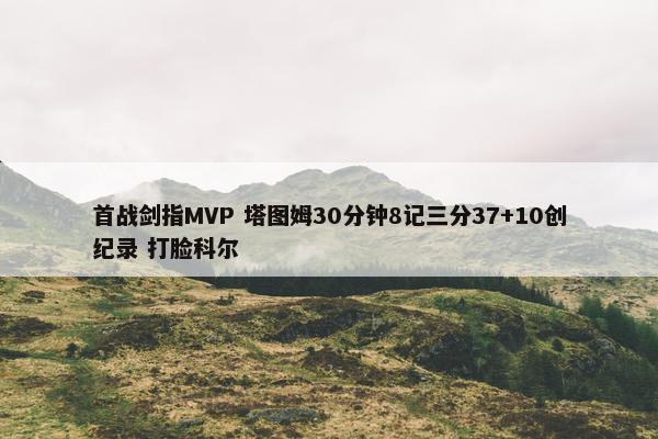 首战剑指MVP 塔图姆30分钟8记三分37+10创纪录 打脸科尔