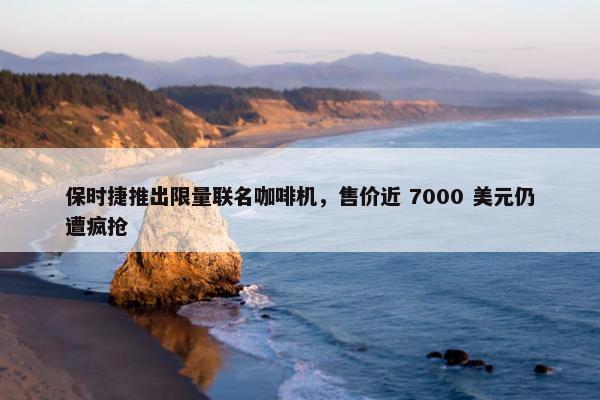 保时捷推出限量联名咖啡机，售价近 7000 美元仍遭疯抢