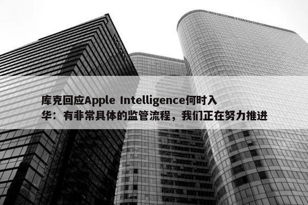 库克回应Apple Intelligence何时入华：有非常具体的监管流程，我们正在努力推进