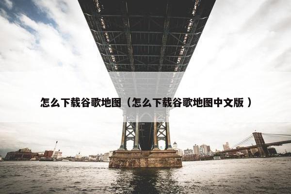 怎么下载谷歌地图（怎么下载谷歌地图中文版 ）