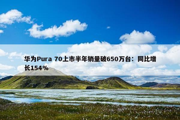 华为Pura 70上市半年销量破650万台：同比增长154%