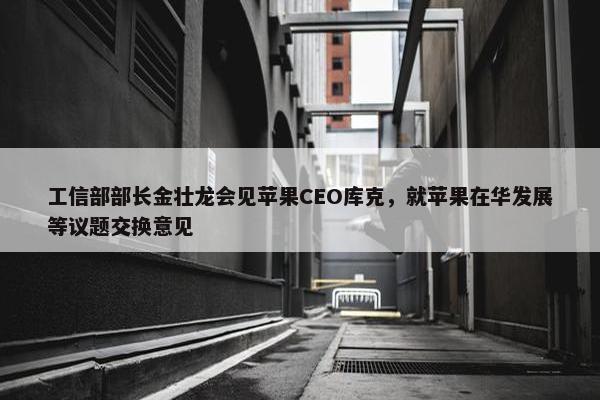 工信部部长金壮龙会见苹果CEO库克，就苹果在华发展等议题交换意见