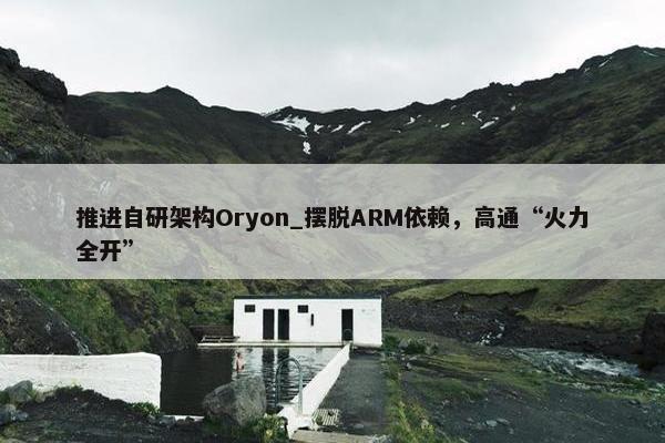 推进自研架构Oryon_摆脱ARM依赖，高通“火力全开”