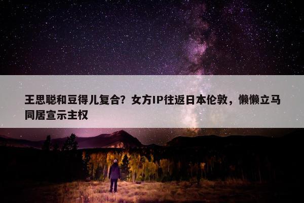 王思聪和豆得儿复合？女方IP往返日本伦敦，懒懒立马同居宣示主权