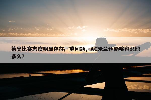 莱奥比赛态度明显存在严重问题，AC米兰还能够容忍他多久？