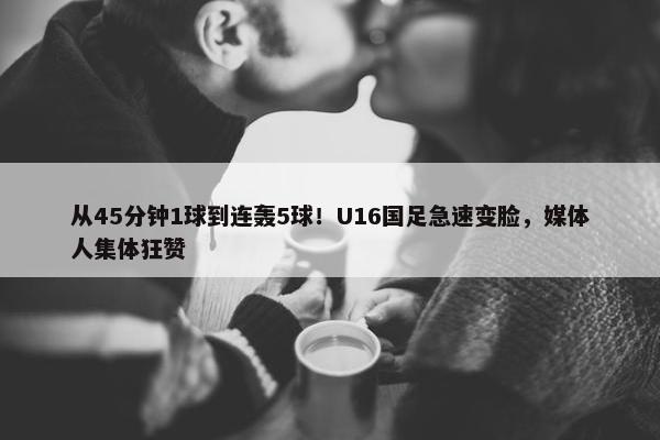 从45分钟1球到连轰5球！U16国足急速变脸，媒体人集体狂赞