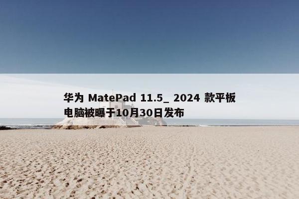 华为 MatePad 11.5_ 2024 款平板电脑被曝于10月30日发布