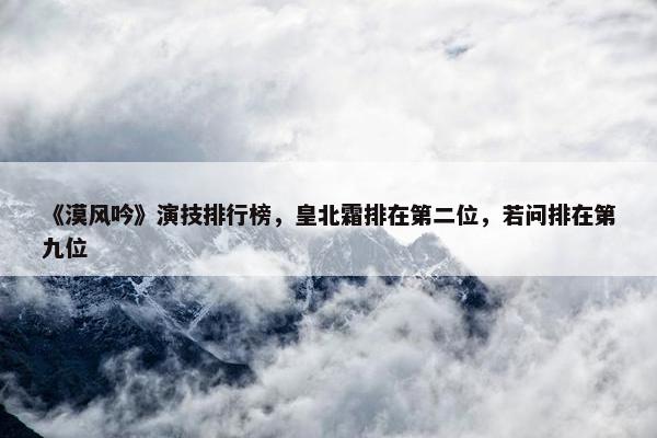 《漠风吟》演技排行榜，皇北霜排在第二位，若问排在第九位