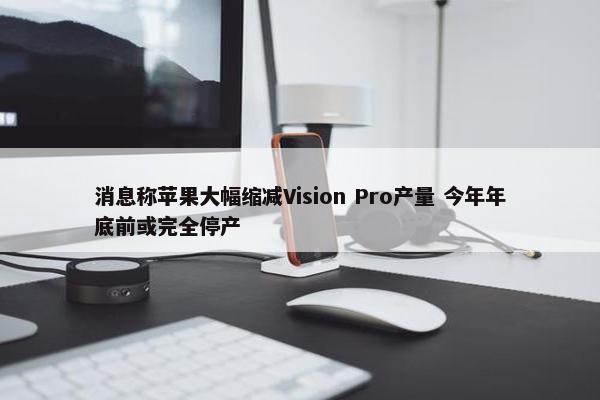 消息称苹果大幅缩减Vision Pro产量 今年年底前或完全停产