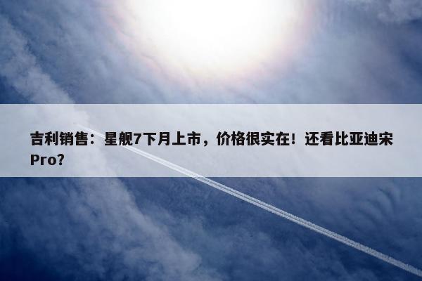 吉利销售：星舰7下月上市，价格很实在！还看比亚迪宋Pro？