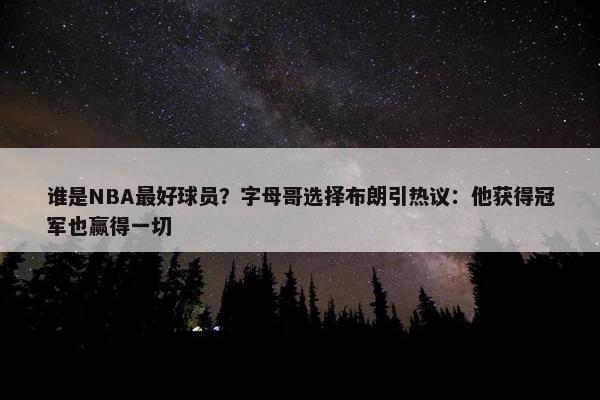 谁是NBA最好球员？字母哥选择布朗引热议：他获得冠军也赢得一切