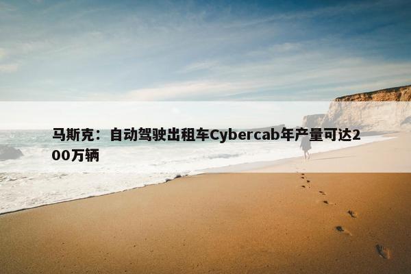 马斯克：自动驾驶出租车Cybercab年产量可达200万辆