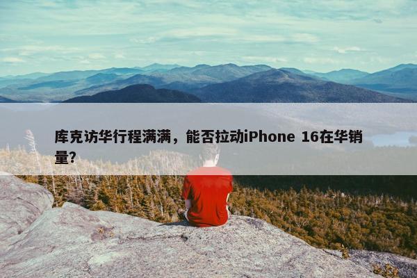 库克访华行程满满，能否拉动iPhone 16在华销量？