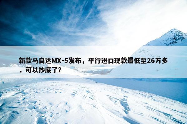 新款马自达MX-5发布，平行进口现款最低至26万多，可以抄底了？