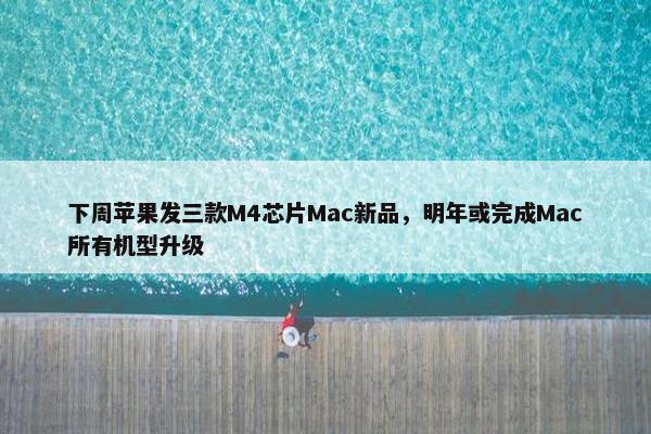 下周苹果发三款M4芯片Mac新品，明年或完成Mac所有机型升级