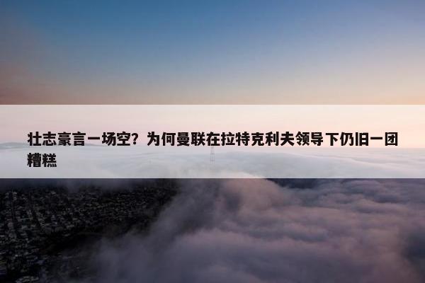 壮志豪言一场空？为何曼联在拉特克利夫领导下仍旧一团糟糕