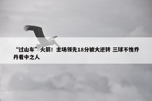 “过山车”火箭！主场领先18分被大逆转 三球不愧乔丹看中之人