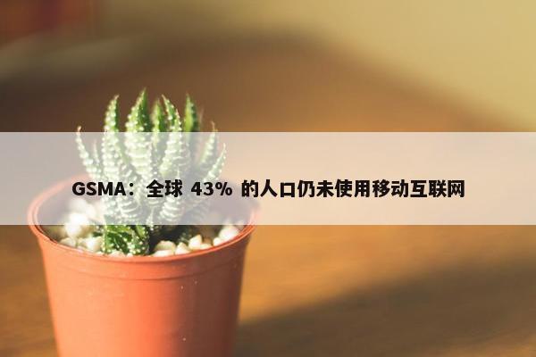 GSMA：全球 43% 的人口仍未使用移动互联网