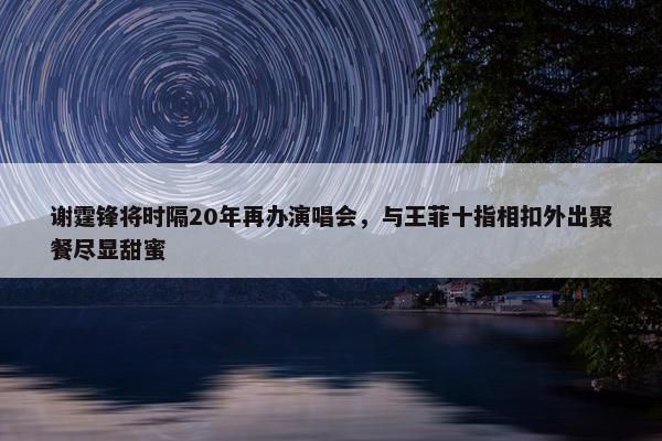 谢霆锋将时隔20年再办演唱会，与王菲十指相扣外出聚餐尽显甜蜜