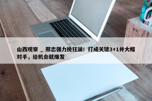 山西观察 _ 邢志强力挽狂澜！打成关键3+1并大帽对手，给机会就爆发