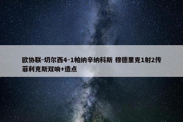 欧协联-切尔西4-1帕纳辛纳科斯 穆德里克1射2传菲利克斯双响+造点