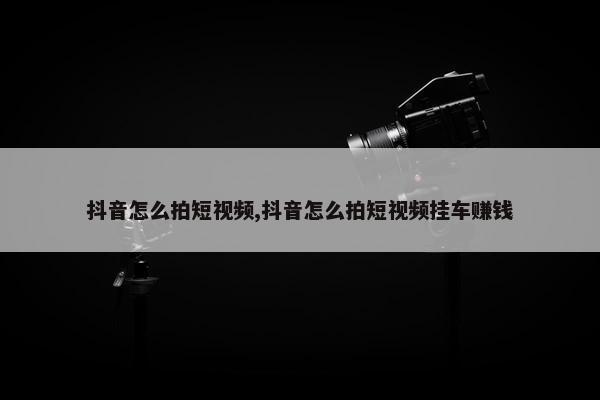 抖音怎么拍短视频,抖音怎么拍短视频挂车赚钱