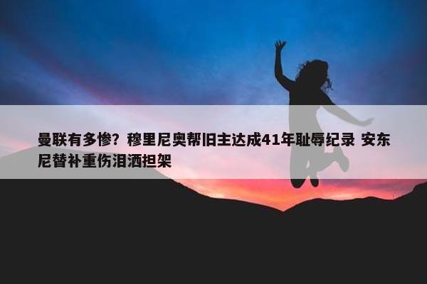 曼联有多惨？穆里尼奥帮旧主达成41年耻辱纪录 安东尼替补重伤泪洒担架