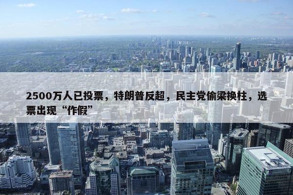 2500万人已投票，特朗普反超，民主党偷梁换柱，选票出现“作假”