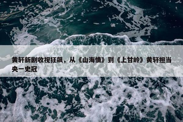 黄轩新剧收视狂飙，从《山海情》到《上甘岭》黄轩担当央一史冠