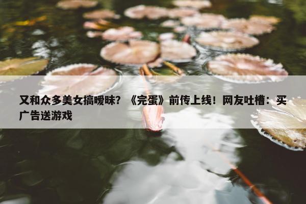 又和众多美女搞暧昧？《完蛋》前传上线！网友吐槽：买广告送游戏