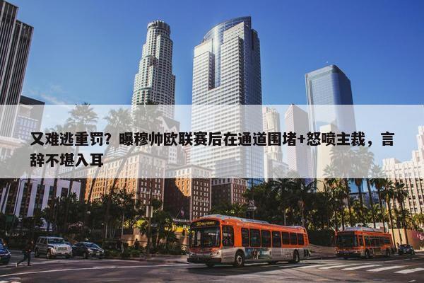 又难逃重罚？曝穆帅欧联赛后在通道围堵+怒喷主裁，言辞不堪入耳