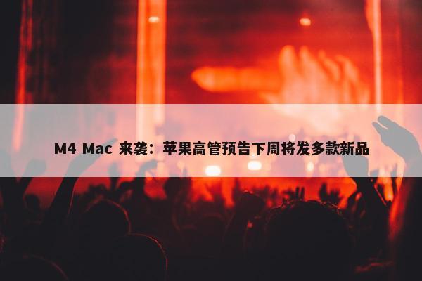 M4 Mac 来袭：苹果高管预告下周将发多款新品