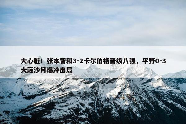 大心脏！张本智和3-2卡尔伯格晋级八强，平野0-3大藤沙月爆冷出局