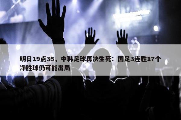 明日19点35，中韩足球再决生死：国足3连胜17个净胜球仍可能出局