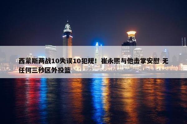 西蒙斯两战10失误10犯规！崔永熙与他击掌安慰 无任何三秒区外投篮