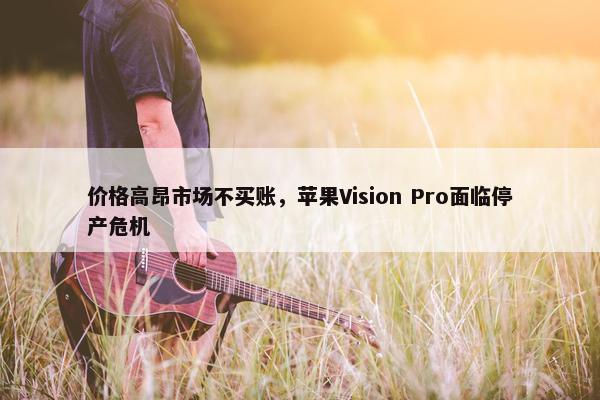 价格高昂市场不买账，苹果Vision Pro面临停产危机