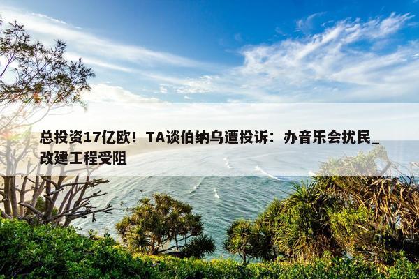 总投资17亿欧！TA谈伯纳乌遭投诉：办音乐会扰民_改建工程受阻